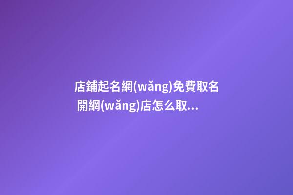 店鋪起名網(wǎng)免費取名 開網(wǎng)店怎么取店鋪名